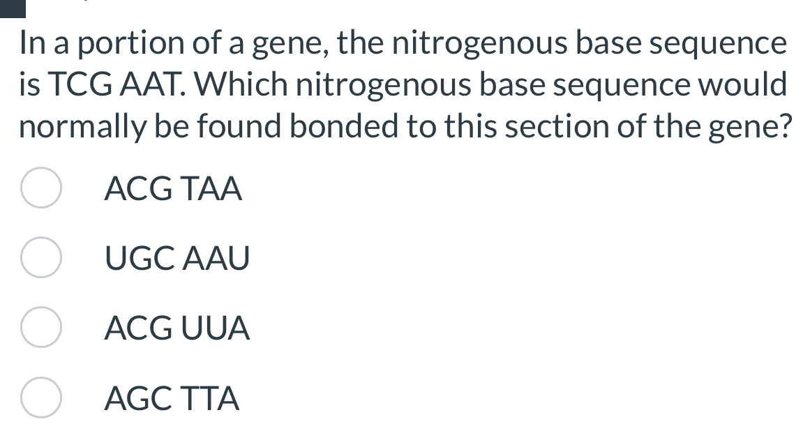 In a portion of a gene, the nitrogenous base sequence
is TCG AAT. Which nitrogenous base sequence would
normally be found bonded to this section of the gene?
ACG TAA
UGC AAU
ACG UUA
AGC TTA