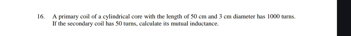 A primary coil of a cylindrical core with the length of 50 cm and 3 cm diameter has 1000 turns. 
If the secondary coil has 50 turns, calculate its mutual inductance.