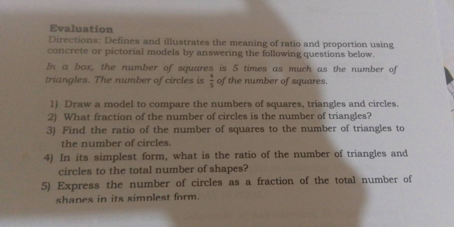 Evaluation 
Directions: Defines and illustrates the meaning of ratio and proportion using 
concrete or pictorial models by answering the following questions below. 
In a box, the number of squares is 5 times as much as the number of 
triangles. The number of circles is  4/5  of the number of squares. 
1) Draw a model to compare the numbers of squares, triangles and circles. 
2) What fraction of the number of circles is the number of triangles? 
3) Find the ratio of the number of squares to the number of triangles to 
the number of circles. 
4) In its simplest form, what is the ratio of the number of triangles and 
circles to the total number of shapes? 
5) Express the number of circles as a fraction of the total number of 
shapes in its simplest form.