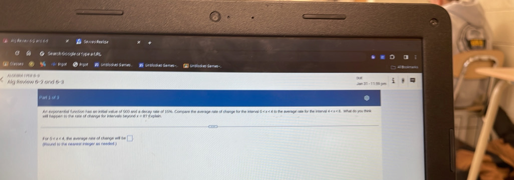 Msterer t é ms e9 Gerres Reaèse 
a Search Gooçßa er cybe a LPL 
[61 Classes =t h Unslockes Games. 95. Urslockes Gemes - Urolockes Games 
A G6A 1 P 0 89
Alg Review 5 -2 and 5-3
Part 1 ol 3 
An exponential function has an initial value of 500 and a decay rate of 15/6. Compare the everage rate of change for the interval 0 < x<4</tex> to the averagel rate for the interval 4 < x < 8</tex>. What do you think 
wil hepoen to the rate of change for interals beyond . 
For 0 ≤ x ≤ 4, the average rate of change will be □ 
(found to the nearest integer as needed.)