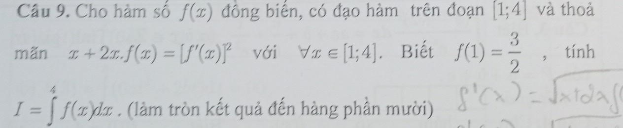 Cho hàm số f(x) đông biển, có đạo hàm trên đoạn [1;4] và thoả 
mãn x+2x.f(x)=[f'(x)]^2 với forall x∈ [1;4]. Biết f(1)= 3/2  , tính
I=∈tlimits _a^4f(x)dx. (làm tròn kết quả đến hàng phần mười)