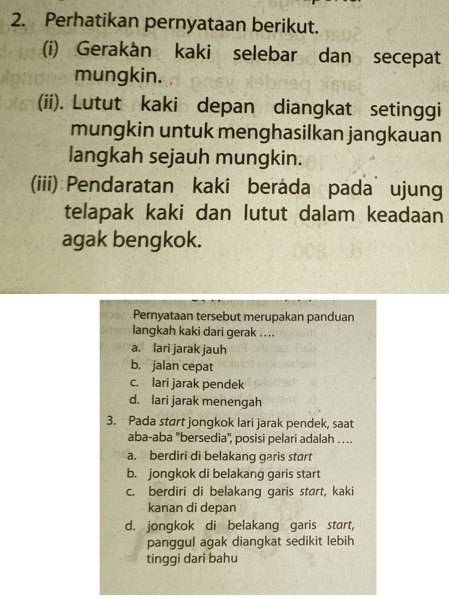 Perhatikan pernyataan berikut.
(i) Gerakán kaki selebar dan secepat
mungkin.
(ii). Lutut kaki depan diangkat setinggi
mungkin untuk menghasilkan jangkauan
langkah sejauh mungkin.
(iii) Pendaratan kaki berada pada ujun
telapak kaki dan lutut dalam keadaan
agak bengkok.
Pernyataan tersebut merupakan panduan
langkah kaki dari gerak ....
a. lari jarak jauh
b. jalan cepat
c. lari jarak pendek
d. lari jarak menengah
3. Pada start jongkok lari jarak pendek, saat
aba-aba ''bersedia'', posisi pelari adalah . .
a. berdiri di belakang garis start
b. jongkok di belakang garis start
c. berdiri di belakang garis start, kaki
kanan di depan
d. jongkok di belakang garis start,
panggul agak diangkat sedikit lebih
tinggi dari bahu