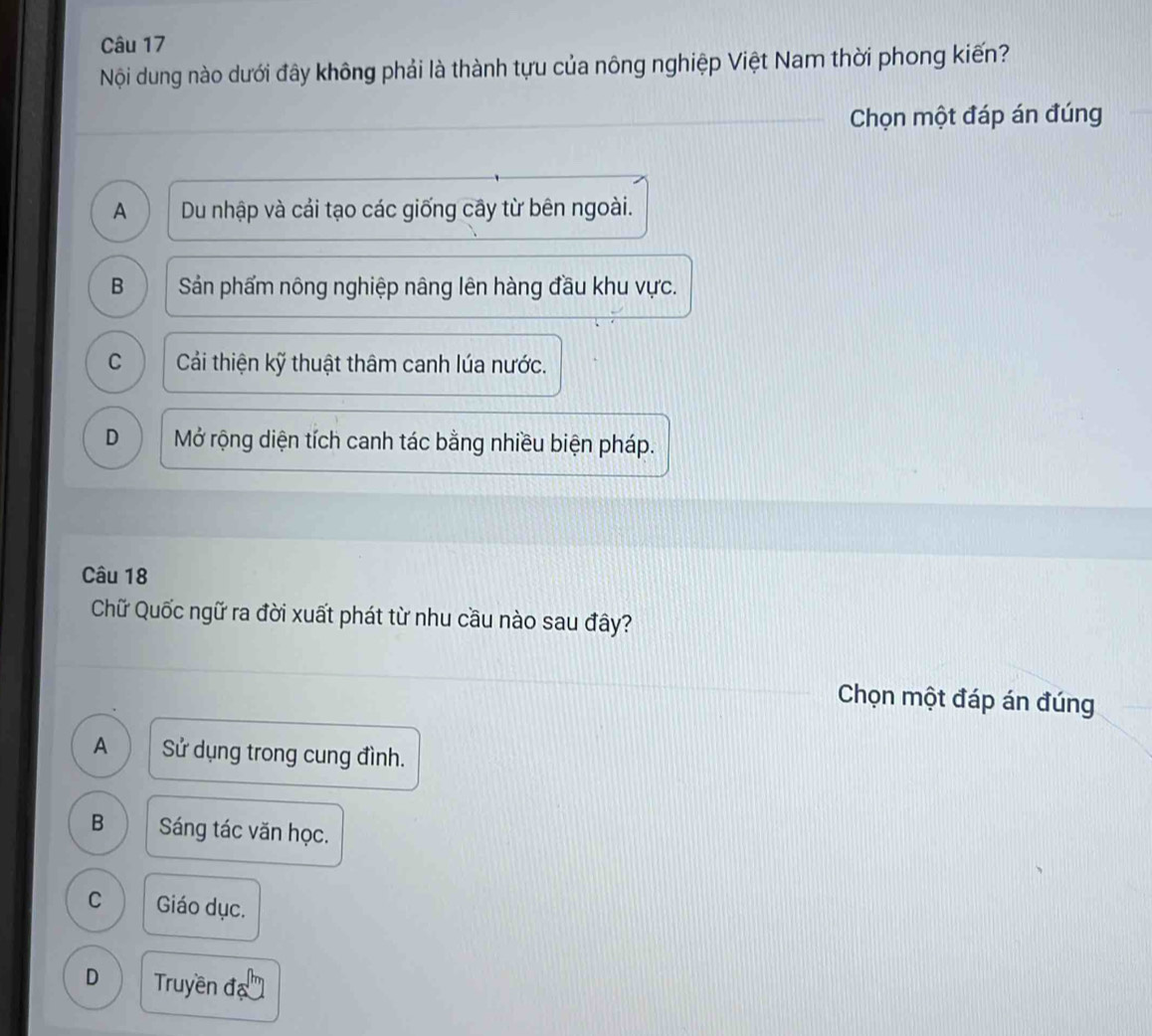 Nội dung nào dưới đây không phải là thành tựu của nông nghiệp Việt Nam thời phong kiến?
Chọn một đáp án đúng
A Du nhập và cái tạo các giống cây từ bên ngoài.
B Sản phẩm nông nghiệp nâng lên hàng đầu khu vực.
C Cải thiện kỹ thuật thâm canh lúa nước.
D Mở rộng diện tích canh tác bằng nhiều biện pháp.
Câu 18
Chữ Quốc ngữ ra đời xuất phát từ nhu cầu nào sau đây?
Chọn một đáp án đúng
A Sử dụng trong cung đình.
B Sáng tác văn học.
C Giáo dục.
D Truyền đạ