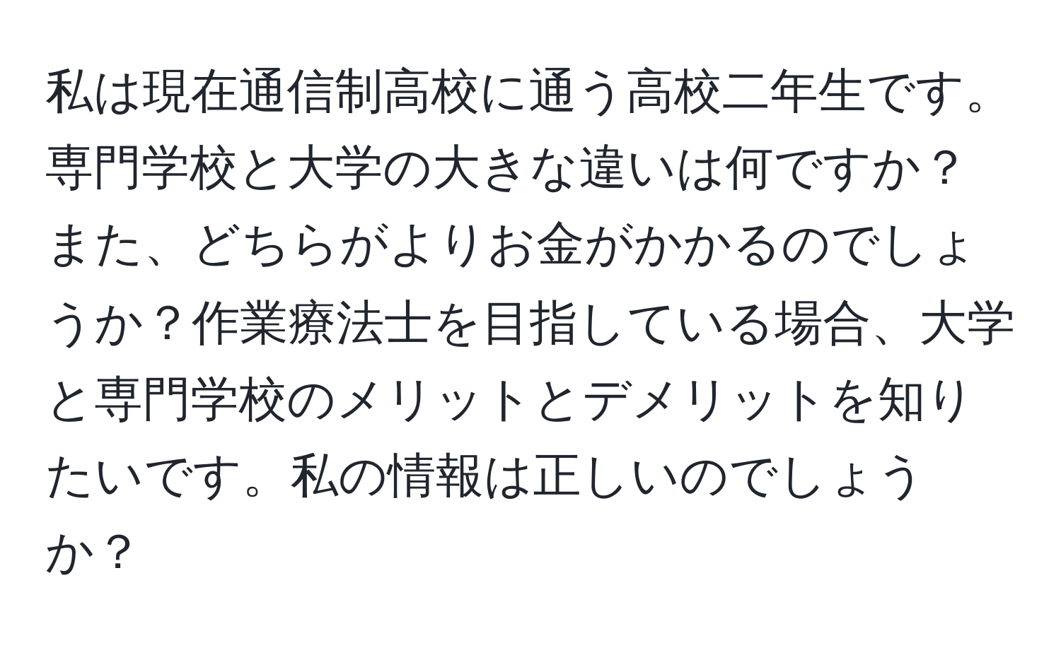 私は現在通信制高校に通う高校二年生です。専門学校と大学の大きな違いは何ですか？また、どちらがよりお金がかかるのでしょうか？作業療法士を目指している場合、大学と専門学校のメリットとデメリットを知りたいです。私の情報は正しいのでしょうか？