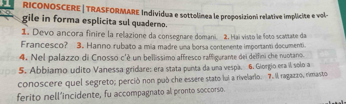 RICONOSCERE | TRASFORMARE Indivídua e sottolinea le proposizioni relative implicite e vol- 
gile in forma esplicita sul quaderno. 
1. Devo ancora finire la relazione da consegnare domani. 2. Hai visto le foto scattate da 
Francesco? 3. Hanno rubato a mia madre una borsa contenente importanti documenti. 
4. Nel palazzo di Cnosso c’è un bellissimo affresco raffigurante dei delfini che nuotano. 
5. Abbiamo udito Vanessa gridare: era stata punta da una vespa. 6. Giorgio era il solo a 
conoscere quel segreto; perciò non può che essere stato lui a rivelarlo. 7. Il ragazzo, rimasto 
ferito nell’incidente, fu accompagnato al pronto soccorso.