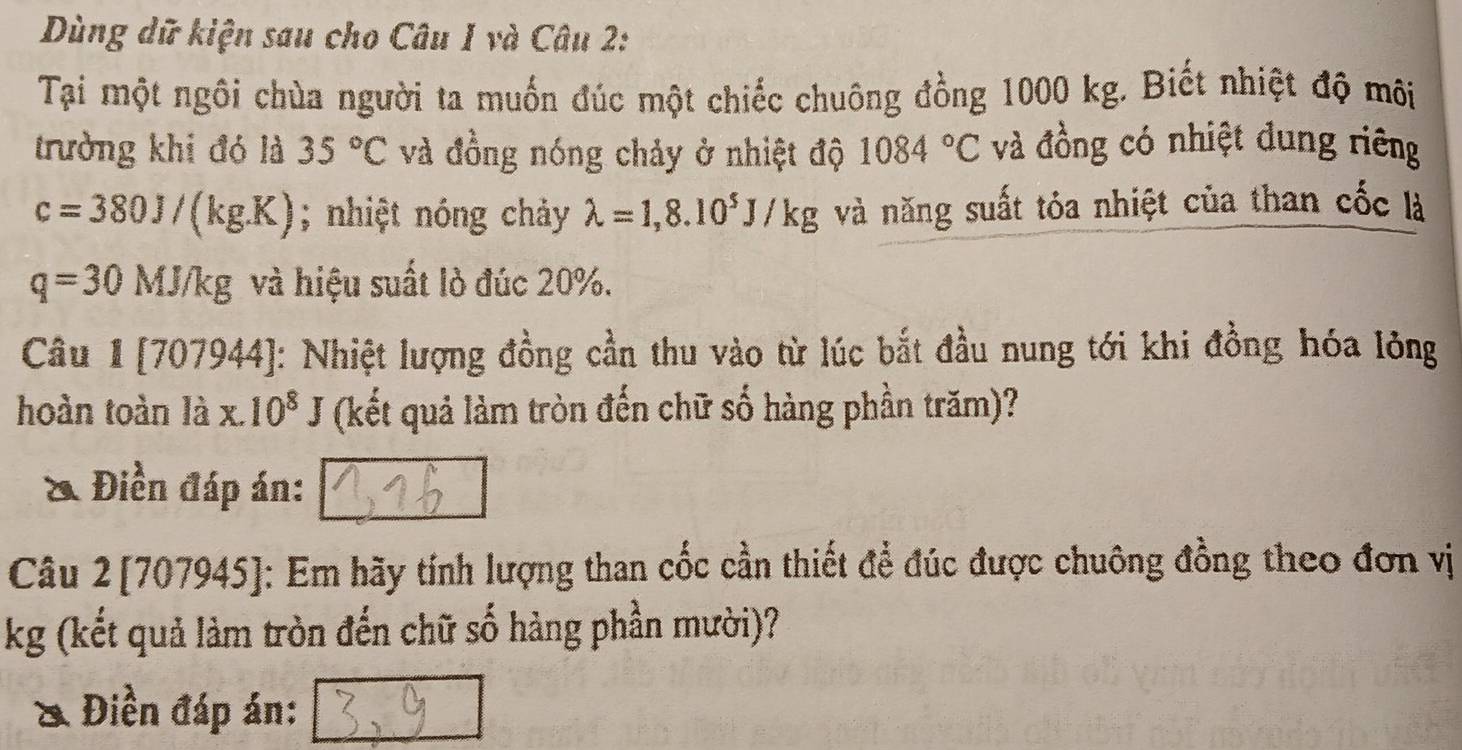 Dùng dữ kiện sau cho Câu 1 và Câu 2: 
Tại một ngôi chùa người ta muốn đúc một chiếc chuông đồng 1000 kg. Biết nhiệt độ môi 
trưởng khi đó là 35°C và đồng nóng chảy ở nhiệt độ 1084°C và đồng có nhiệt dung riêng
c=380J/(kg.K); nhiệt nóng chảy lambda =1,8.10^5J/kg và năng suất tỏa nhiệt của than cốc là
q=30MJ/kg và hiệu suất lò đúc 20%. 
Câu 1 [707944]: Nhiệt lượng đồng cần thu vào từ lúc bắt đầu nung tới khi đồng hóa lỏng 
hoàn toàn là x.10^8J (kết quả làm tròn đến chữ số hàng phần trăm)? 
& Điền đáp án: 
Câu 2[707945]: Em hãy tính lượng than cốc cần thiết đề đúc được chuông đồng theo đơn vị
kg (kết quả làm tròn đến chữ số hàng phần mười)? 
& Điền đáp án: