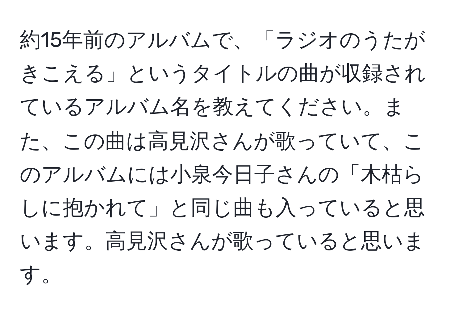 約15年前のアルバムで、「ラジオのうたがきこえる」というタイトルの曲が収録されているアルバム名を教えてください。また、この曲は高見沢さんが歌っていて、このアルバムには小泉今日子さんの「木枯らしに抱かれて」と同じ曲も入っていると思います。高見沢さんが歌っていると思います。