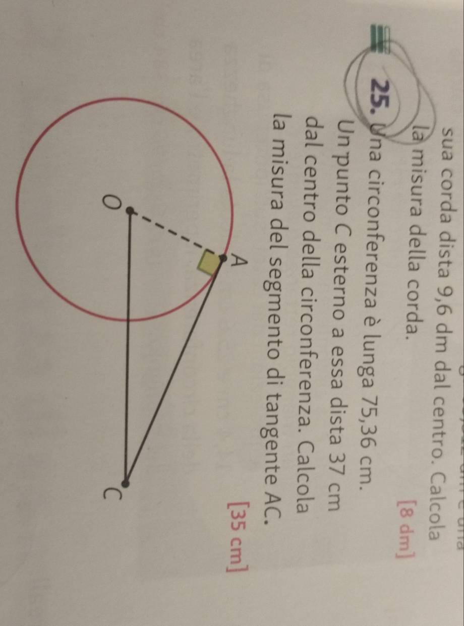 sua corda dista 9,6 dm dal centro. Calcola 
la misura della corda. [8 dm]
25. Una circonferenza è lunga 75,36 cm. 
Un punto C esterno a essa dista 37 cm
dal centro della circonferenza. Calcola 
la misura del segmento di tangente AC. 
cm]