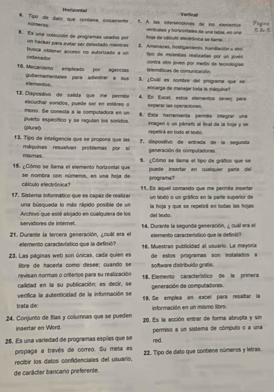 Horizontal Vertical
6. Tipo de dato que contiese únicamente 1. A las intersecciones de los stementos
números.
verticales y horizortales de una tabla, en una
8. Es una colección de programas usados por hoja de cálculo electrónica se llama
un hacker para evilar ser delectado mientras 2. Amenazas, hostigamiento, humiliación e sr
busca obtener acceso no autorizado a un tipo de molestías realizadas por un joven
ordenador
contra otro joven por medio de tacsologías
10. Mecanismo empleado por agencias telemáticas de comunicación
gubernamentales para adiestrar a sus 3. ¿Cuál es nombre dell programa que se
elementos. encarga de manejar toda la máquina?
12. Dispositivo de salida que me permite 4. En Excel, estos elementos sirven para
escuchar sonidos, puede ser en estéreo o separar las operaciones.
mono. Se conecía a la computadora en un 5. Esta herramienta permite integrar una
puerto específico y se regulan los sonidos imagen o un párrafo al final de la hoja y se
(plural) repetirá en todo el texdo.
13. Tipo de inteligencia que se propone que las 7. dispositivo de entrada de la segunda
máquinas resuelvan problemas por sí generación de computadoras.
mismas.
9. ¿Cómo se llama el tipo de gráfico que se
15. ¿Cómo se llama el elemento horizontal que puede insertar en cualquíer parte del
se nombra con números, en una hoja de programa?
cálculo electrónica?
11. Es aquel comando que me permite insertar
17. Sisterna Informático que es capaz de realizar un texto o un gráfico en la parte superior de
una búsqueda lo más rápido posible de un la hoja y que se repetirá en todas las hojas
Archivo que esté alojado en cualquíera de los del texto.
servidores de intemet.
14. Durante la segunda generación, ¿ cuál era el
21. Durante la tercera generación, ¿cuál era el elemento característico que la definió?
elemento característico que la definió? 16. Muestran publicidad al usuario. La mayoría
23. Las páginas web son únicas, cada quien es de estos programas son ínstalados a
libre de hacería como desee; cuando se software distribuido gratis.
revisan normas o criterios para su realización 18. Elemento característico de la primera
calidad en la su publicación; es decir, se generación de computadoras.
verífica la autenticidad de la información se 19. Se emplea en excel para resaltar la
trata de:
información en un mismo libro.
24. Conjunto de filas y columnas que se pueden 20. Es la acción entrar de forma abrupta y sin
insertar en Word.
permiso a un sistema de cómputo o a una
25. Es una variedad de programas espías que se red.
propaga a través de correo. Su meta es
22. Tipo de dato que contiene números y letras.
recibir los datos confidenciales del usuario,
de carácter bancario preferente.