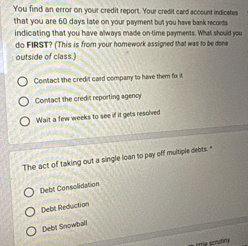 You find an error on your credit report. Your credit card account indicates
that you are 60 days late on your payment but you have bank records
indicating that you have always made on-time payments. What should you
do FIRST? (This is from your homework assigned that was to be done
outside of class.)
Contact the credit card company to have them fix it
Contact the credit reporting agency
Wait a few weeks to see if it gets resolved
The act of taking out a single loan to pay off multiple debts. *
Debt Consolidation
Debt Reduction
Debt Snowball
little scrutin