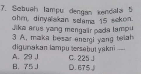 Sebuah lampu dengan kendala 5
ohm, dinyalakan selama 15 sekon.
Jika arus yang mengalir pada lampu
3 A, maka besar energi yang telah
digunakan lampu tersebut yakni ....
A. 29 J C. 225 J
B. 75 J D. 675 J