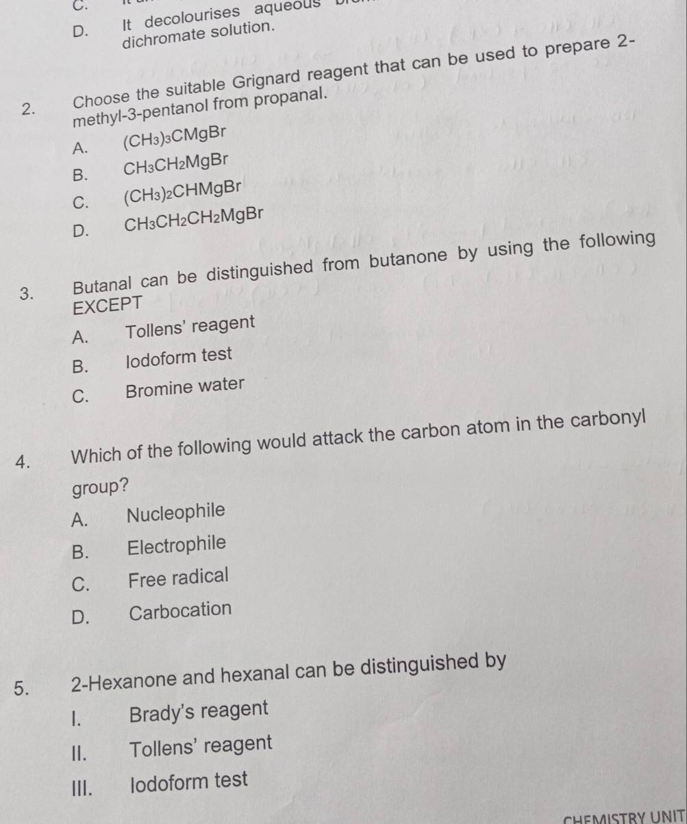 C.
D. It decolourises aqueous D
dichromate solution.
2. Choose the suitable Grignard reagent that can be used to prepare 2 -
methyl-3-pentanol from propanal.
A. €(CH₃)₃CMgBr
B. CH₃CH₂MgBr
C. (CH₃)₂CHMgBr
D. CH₃CH₂CH₂MgBr
3. Butanal can be distinguished from butanone by using the following
EXCEPT
A. Tollens' reagent
B. lodoform test
C. Bromine water
4. Which of the following would attack the carbon atom in the carbonyl
group?
A. Nucleophile
B. Electrophile
C. Free radical
D. Carbocation
5. 2 -Hexanone and hexanal can be distinguished by
I. Brady's reagent
II. Tollens' reagent
III. lodoform test
CHEMISTRY UNIT