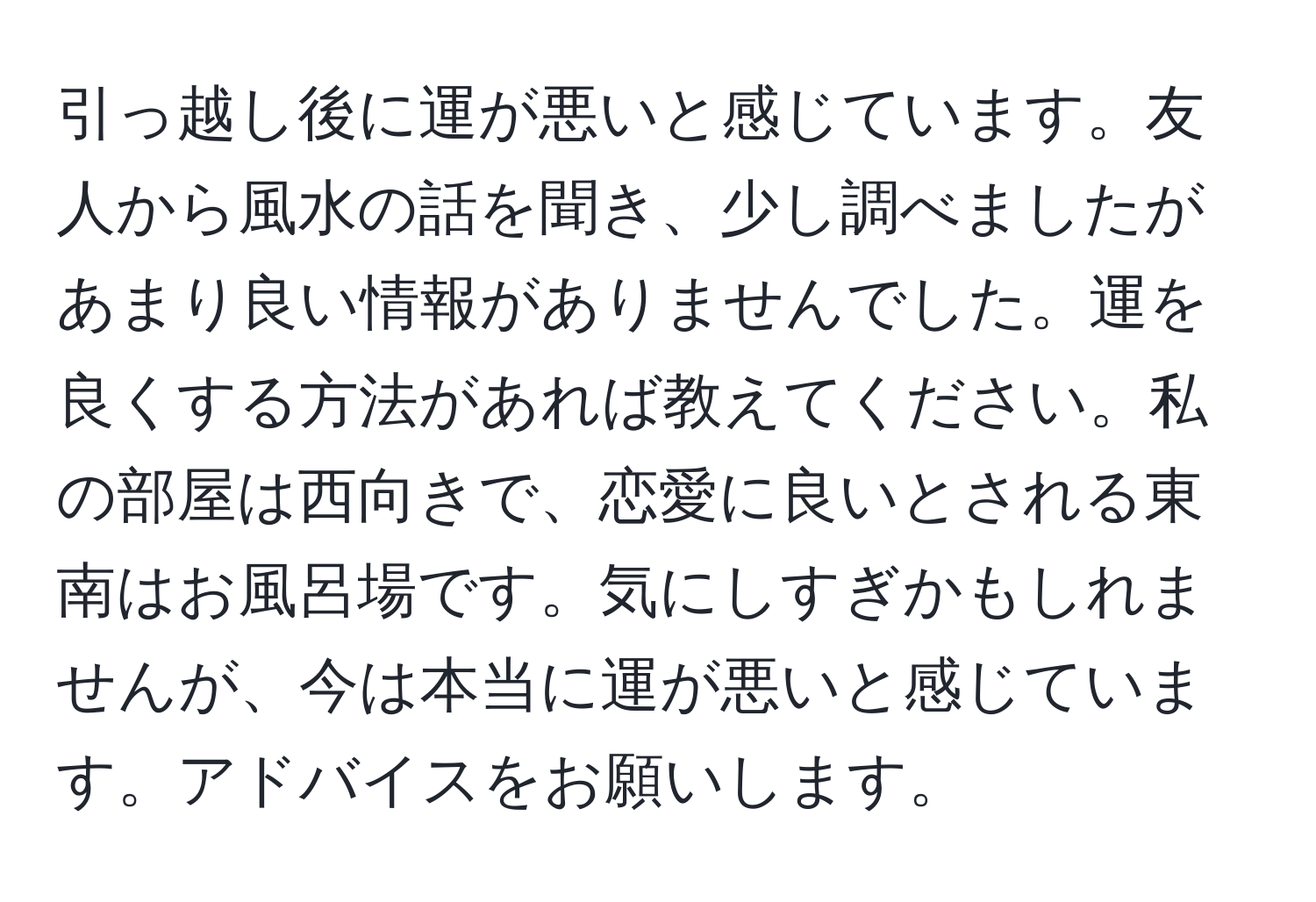 引っ越し後に運が悪いと感じています。友人から風水の話を聞き、少し調べましたがあまり良い情報がありませんでした。運を良くする方法があれば教えてください。私の部屋は西向きで、恋愛に良いとされる東南はお風呂場です。気にしすぎかもしれませんが、今は本当に運が悪いと感じています。アドバイスをお願いします。