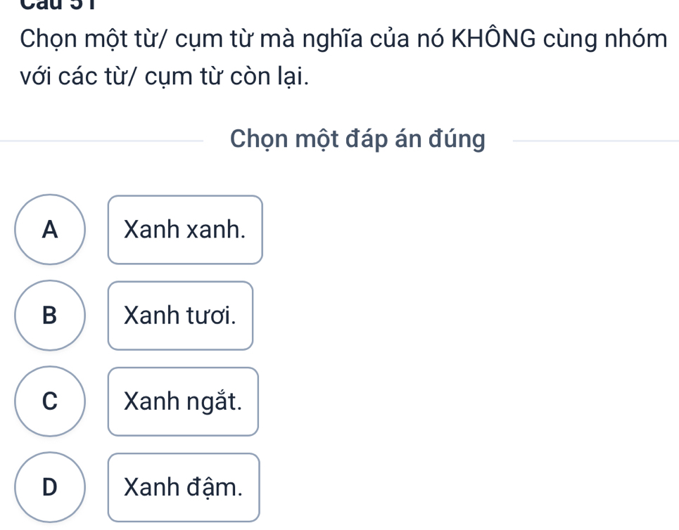 Cau 5 1
Chọn một từ/ cụm từ mà nghĩa của nó KHÔNG cùng nhóm
với các từ/ cụm từ còn lại.
Chọn một đáp án đúng
A Xanh xanh.
B Xanh tươi.
C Xanh ngắt.
D Xanh đậm.