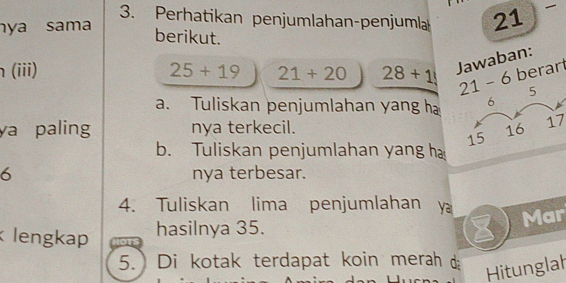 Perhatikan penjumlahan-penjumla 21

nya sama 
berikut.
28+1 Jawaban: 
h (iii) 25+19 21+20 6 berar
21- 5
a. Tuliskan penjumlahan yang h
6
ya paling nya terkecil. 16
17
15
b. Tuliskan penjumlahan yang h
6 nya terbesar. 
4. Tuliskan lima penjumlahan y
Mar 
lengkap 
hasilnya 35. 
5. Di kotak terdapat koin merah d 
Hitunglah