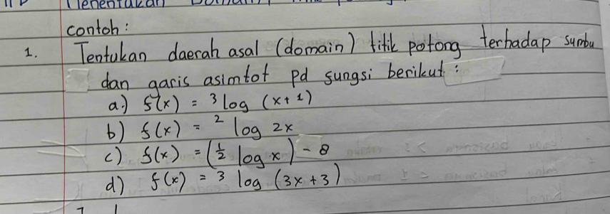 llenenTakall 
contoh: 
1. Tentukan daerah asal (domain) lift potong terhadap sumdo 
dan garis asimtof pd sungs; berikut? 
a) f(x)=3log (x+1)
6) f(x)=^2log 2x
() f(x)=( 1/2 log x)-8
d) f(x)=3log (3x+3)