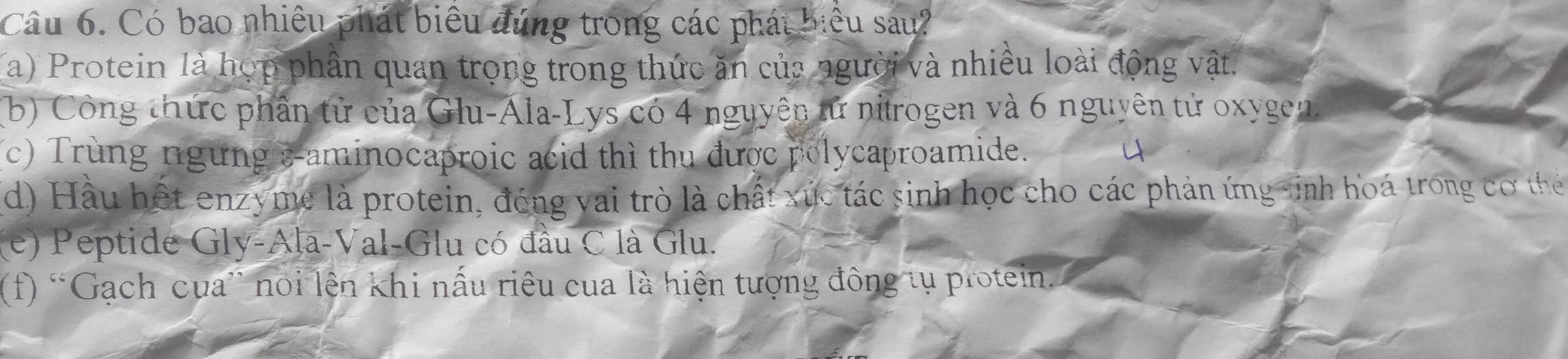 Có bao nhiều phát biểu đúng trong các phát biểu sau?
a) Protein là hợp phần quan trọng trong thức ăn của người và nhiều loài động vật.
(b) Công thức phần tử của Glu-Ála-Lys có 4 nguyên tử nitrogen và 6 nguyên tử oxygen.
(c) Trùng ngừng s-aminocaproic acid thì thu được polycaproamide. 4
d) Hầu hết enzyme là protein, đóng vai trò là chất xúc tác sinh học cho các phản ứng sinh hoá trong cơ thể
(e) Peptide Gly-Ala-Val-Glu có đầu C là Glu.
(f) “Gạch cua' nổi lên khi nấu riêu cua là hiện tượng đông tụ protein.