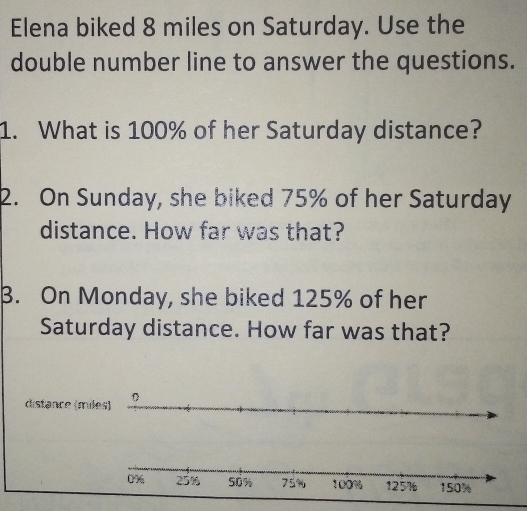 Elena biked 8 miles on Saturday. Use the 
double number line to answer the questions. 
1. What is 100% of her Saturday distance? 
2. On Sunday, she biked 75% of her Saturday 
distance. How far was that? 
B. On Monday, she biked 125% of her 
Saturday distance. How far was that? 
distance (miles)