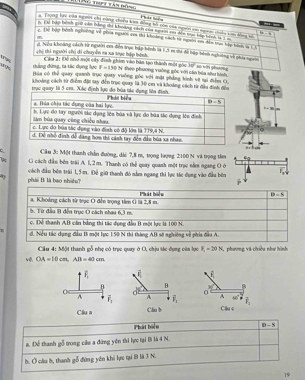 Lông thpt
trục
i phương
tợclực F=150N theo phương vuông góc với cán búa như hình.
Búa có thể quay quanh trục quay vuông góc với mặt phẳng hình vẽ tại điểm O,
khoảng cách từ điểm đặt tay đến trục quay là 30 cm và khoảng cách từ đầu đỉnh đến
trục quay là 5 cm. Xác định lực do búa
c.  Câu 3: Một thanh chắn đường, dài 7,8 m, trọng lượng 2100 N và trọng tâm
ục G cách đầu bên trái A 1, 2 m. Thanh có thể quay quanh một trục nằm ngang O ở
cách đầu bên trái 1,5m. Đề giữ thanh đó nằm ngang thì lực tác dụng vào đầu bên
ay phải B là bao nhiêu? 
n
Câu 4: Một thanh gỗ nhẹ có trục quay ở O, chịu tác dụng của lực F_1=20N ,  phương và chiều như hình
vê. OA=10cm,AB=40cm.
vector F_1
30° B
A 60° vector F_2
Câu c
Phát biểu
D-S
a. Đề thanh gỗ trong câu a đứng yên thì lực tại B là 4 N.
b. Ở câu b, thanh gỗ đứng yên khi lực tại B là 3 N.
19