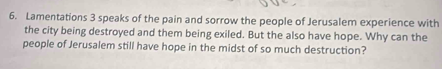 Lamentations 3 speaks of the pain and sorrow the people of Jerusalem experience with 
the city being destroyed and them being exiled. But the also have hope. Why can the 
people of Jerusalem still have hope in the midst of so much destruction?