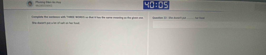 Phương Đàm An Huy 
c245220062 
Complete the sentence with THREE WORDS so that it has the same meaning as the given one. Question 23 : She doesn't put_ her food. 
She doesn't put a lot of salt on her food.