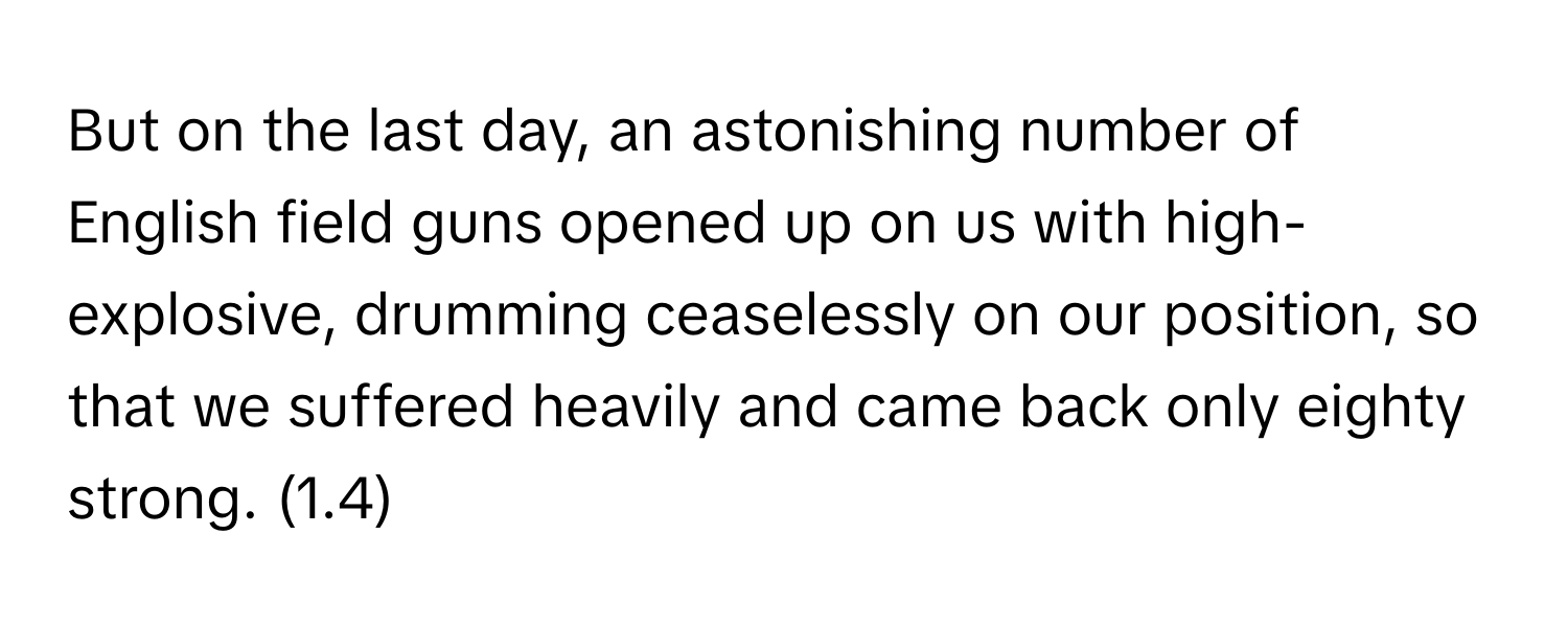 But on the last day, an astonishing number of English field guns opened up on us with high-explosive, drumming ceaselessly on our position, so that we suffered heavily and came back only eighty strong. (1.4)