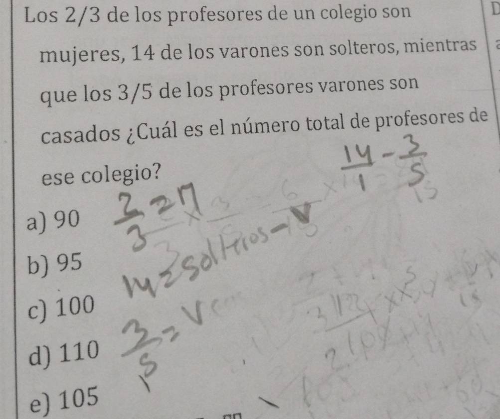 Los 2/3 de los profesores de un colegio son
D
mujeres, 14 de los varones son solteros, mientras
que los 3/5 de los profesores varones son
casados ¿Cuál es el número total de profesores de
ese colegio?
a) 90
b) 95
c) 100
d) 110
e) 105