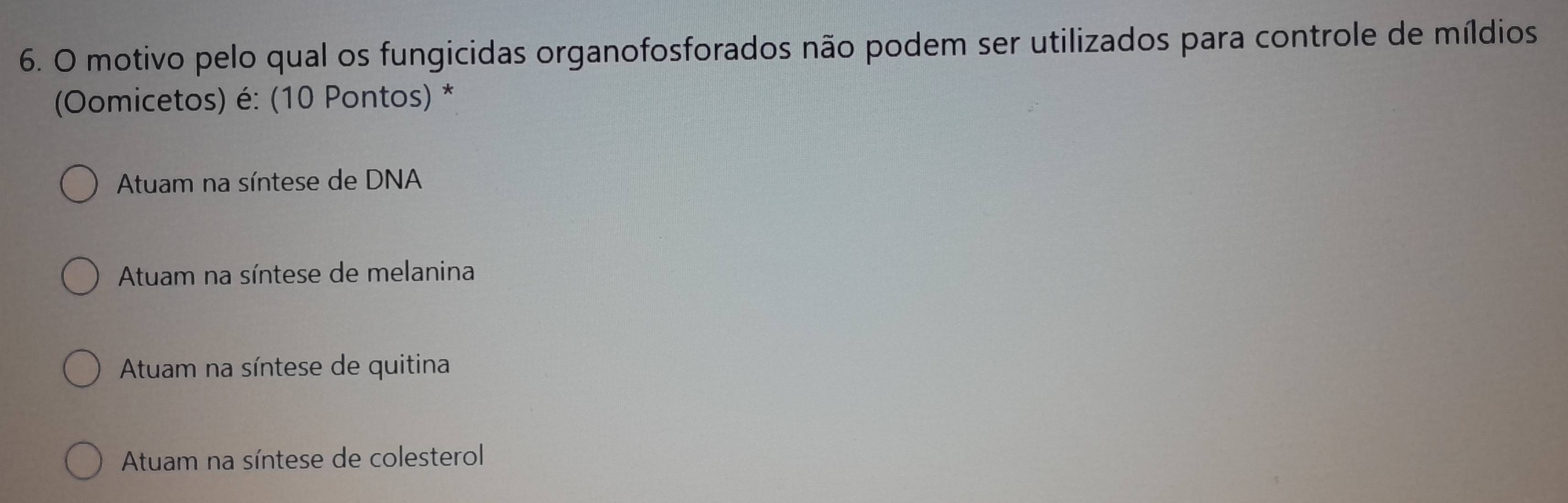 motivo pelo qual os fungicidas organofosforados não podem ser utilizados para controle de míldios
(Oomicetos) é: (10 Pontos) *
Atuam na síntese de DNA
Atuam na síntese de melanina
Atuam na síntese de quitina
Atuam na síntese de colesterol