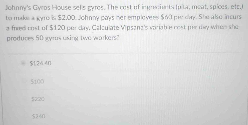 Johnny's Gyros House sells gyros. The cost of ingredients (pita, meat, spices, etc.)
to make a gyro is $2.00. Johnny pays her employees $60 per day. She also incurs
a fixed cost of $120 per day. Calculate Vipsana's variable cost per day when she
produces 50 gyros using two workers?
$124.40
$100
$220
$240