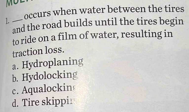 occurs when water between the tires
1._
and the road builds until the tires begin
to ride on a film of water, resulting in
traction loss.
a. Hydroplaning
b. Hydolocking
c. Aqualockin
d. Tire skippir