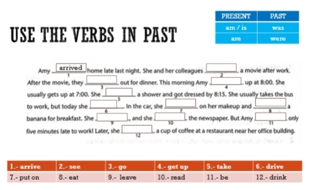 USE THE VERBS IN PAST 
Amy arrived 
home late last night. She and her colleagues  □ /2  a movie after work. 
After the movie, they frac □  out for dinner. This morning Amy  □ /4  up at 8:00 . She 
3 
usually gets up at 7:00 , She _ □  a shower and got dressed by 8:15. She usually takes the bus 
to work, but today she □^5. In the car, she _ □  on her makeup and _ □ 
_  
banana for breakfast. She □ , and she □ the newspaper. But Amy □ only 
9 
10
five minutes late to work! Later, she □ a cup of coffee at a restaurant near her office building. 
12