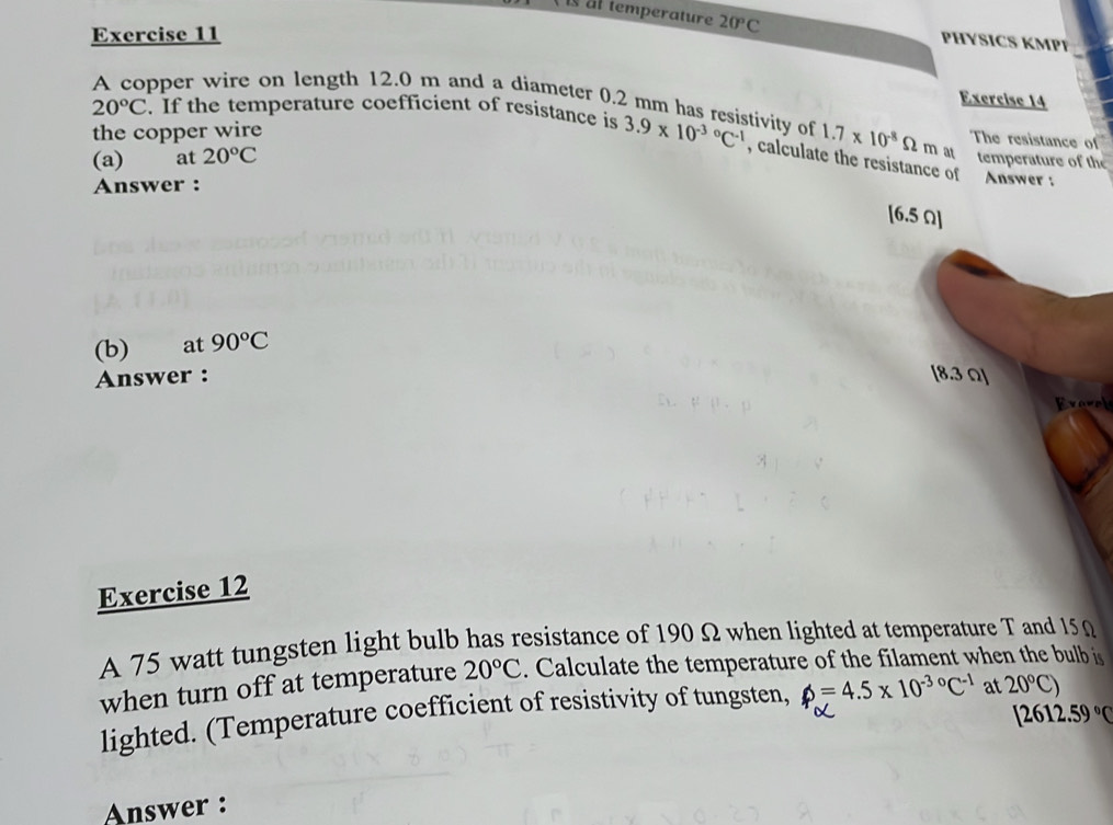 is al temperature 20°C PHYSICS KMPP 
Exercise 11 
Exercise 14 
pper wire on length 12.0 m and a díameter 0.2 mm has resistivity of 1.7* 10^(-8)Omega m at 
the copper wire
20°C. If the temperature coefficient of resistance is 3.9* 10^((-3)°C^-1) , calculate the resistance of 
The resistance of 
(a) at 20°C temperature of the 
Answer : 
Answer : 
(b) at 90°C
Answer : 
Evarel 
Exercise 12 
A 75 watt tungsten light bulb has resistance of 190 Ω when lighted at temperature T and 15 0
when turn off at temperature 20°C. Calculate the temperature of the filament when the bulb is 
lighted. (Temperature coefficient of resistivity of tungsten, phi =4.5* 10^(-30)C^(-1) at 20°C)
[2612.59°C
Answer :