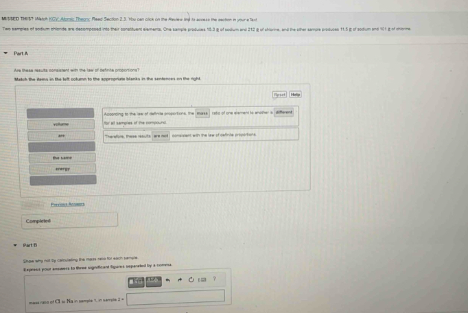 MISSED THIS? Watch KCY. Atomio Theory; Read Section 2.3. You can click on the Review link to access the section in your eTaxd
Two samples of sodium chlonde are decomposed into their constituent elements. One sample produces 15.3 jg of sodium and 212 g of chiorine, and the other sample produces 11.5 g of sodium and 101 g of chlonne
Part A
Are these results consistent with the law of definite proporsions?
Match the items in the left column to the appropriate blanks in the sentences on the right.
Reset Help
According to the law of definite proportions, the man ratio of one element to another is döferent
vollume for all samples of the compound.
ar Therefore, these reaults are no consistant with the law of definite propoitions.
the same
energy
Previous Aσaeet
Completed
Part B
Show why not by calculating the mass raso for each sample
Express your answers to three significant figures separated by a comma.
7
The
mass rato of CI to Na in sample 1, in sample 2=□
