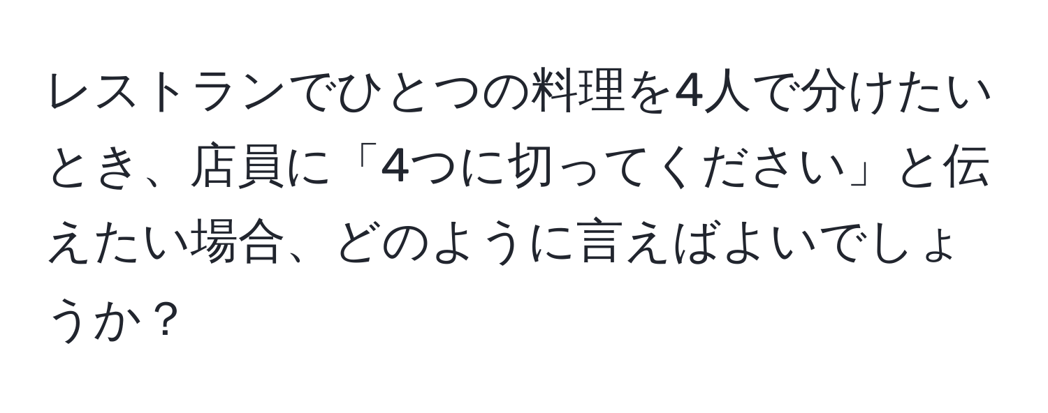 レストランでひとつの料理を4人で分けたいとき、店員に「4つに切ってください」と伝えたい場合、どのように言えばよいでしょうか？