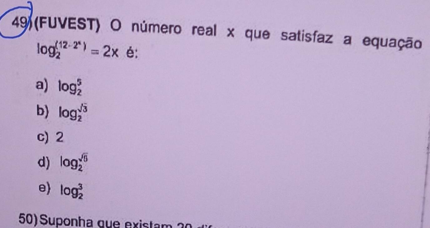 49(FUVEST) O número real x que satisfaz a equação
log _2^(((12-2^x)))=2x é:
a) log _2^(5
b) log _2^(sqrt 3))
c) 2
d) log _2^((sqrt 6))
e log _2^3
50) Suponha que existam 2