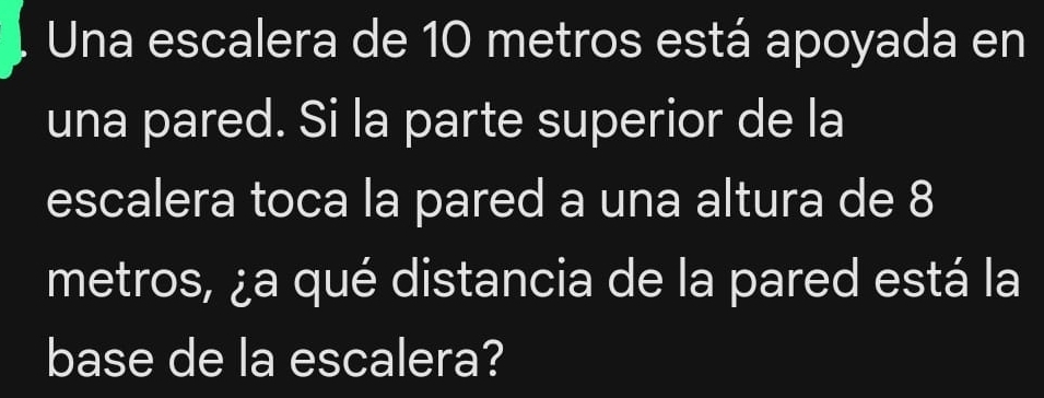 Una escalera de 10 metros está apoyada en 
una pared. Si la parte superior de la 
escalera toca la pared a una altura de 8
metros, ¿a qué distancia de la pared está la 
base de la escalera?