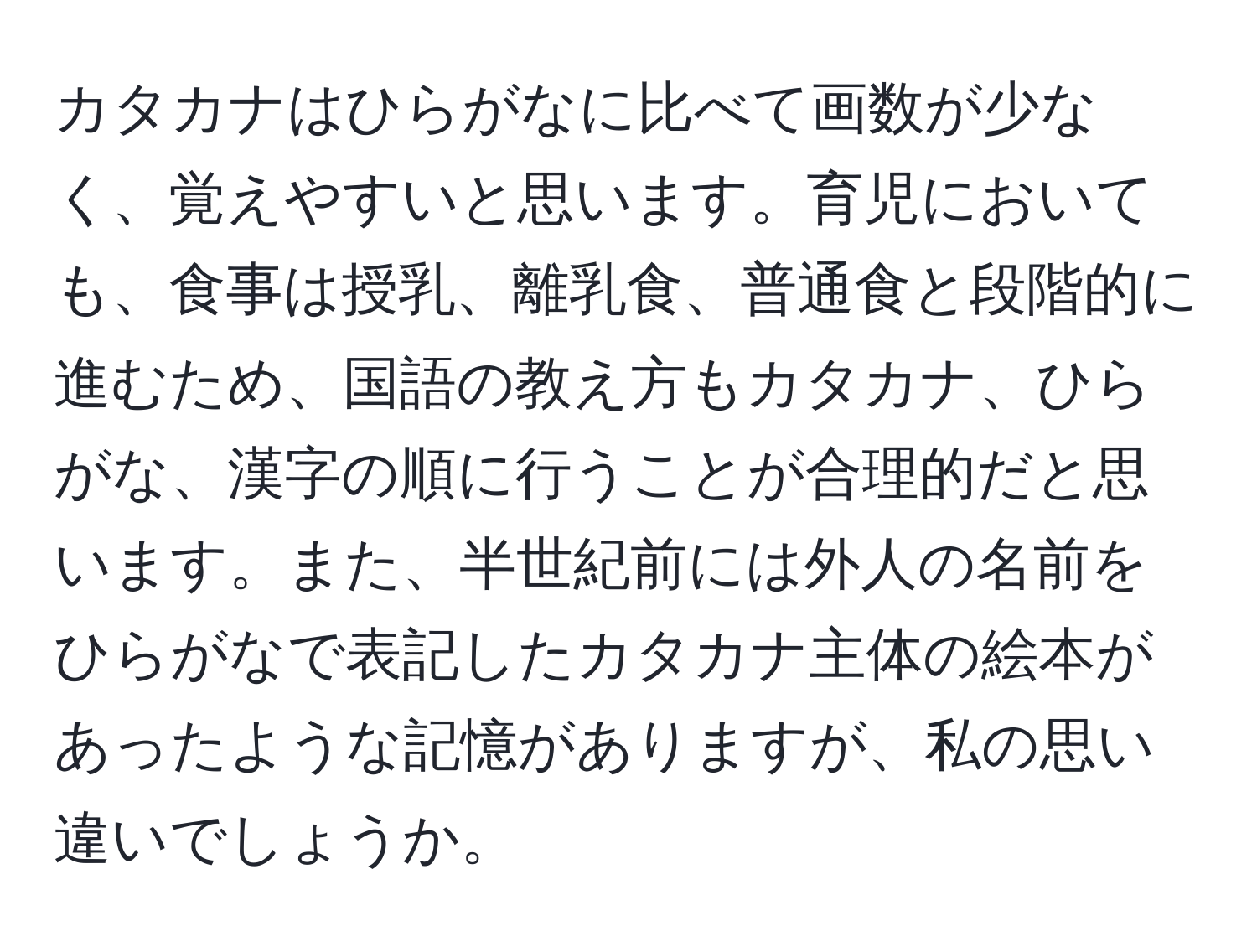 カタカナはひらがなに比べて画数が少なく、覚えやすいと思います。育児においても、食事は授乳、離乳食、普通食と段階的に進むため、国語の教え方もカタカナ、ひらがな、漢字の順に行うことが合理的だと思います。また、半世紀前には外人の名前をひらがなで表記したカタカナ主体の絵本があったような記憶がありますが、私の思い違いでしょうか。