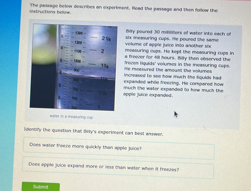 The passage below describes an experiment. Read the passage and then follow the 
instructions below. 
Billy poured 30 milliliters of water into each of 
_six measuring cups. He poured the same 
volume of apple juice into another six 
measuring cups. He kept the measuring cups in 
a freezer for 48 hours. Billy then observed the 
frozen liquids' volumes in the measuring cups. 
He measured the amount the volumes 
increased to see how much the liquids had 
expanded while freezing. He compared how 
much the water expanded to how much the 
apple juice expanded. 
water in a measuring cup 
Identify the question that Billy's experiment can best answer. 
Does water freeze more quickly than apple juice? 
Does apple juice expand more or less than water when it freezes? 
Submit