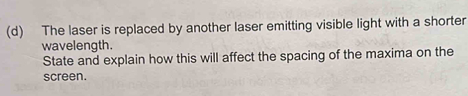 The laser is replaced by another laser emitting visible light with a shorter 
wavelength. 
State and explain how this will affect the spacing of the maxima on the 
screen.