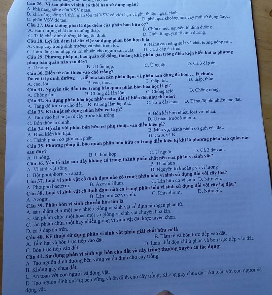 Vì sao phân vi sinh có thời hạn sử dụng ngắn?
A. khả năng sống của VSV ngắn.
B. khả năng sống và thời gian tồn tại VSV có giới hạn và phụ thuộc ngoại cảnh.
C. phân VSV dễ tan. D. phải qua khoáng hóa cây mới sử dụng được.
Câu 27. Đâu không phải là đặc điểm của phân bón hữu cơ?
A. Hàm lượng chất dinh dưỡng thấp. B. Chứa nhiều nguyên tố dinh dưỡng.
C. Tỉ lệ chất dinh dưỡng không ổn định. D. Chứa ít nguyên tổ dinh dưỡng.
Câu 28. Lợi ích đem lại của việc sử dụng phân bón hợp lí là
A. Giúp cây trồng sinh trưởng và phát triển tốt. B. Nâng cao năng suất và chất lượng nông sản.
C. Làm tăng thu nhập và lợi nhuận cho người sản xuất. D. Cả 3 đáp án trên.
Câu 29. Phương pháp ủ, bảo quản để đồng, thoáng khí, phân giải trong điều kiện hiếu khí là phương
pháp bảo quản nào sau đây?
A. Ú nóng. B. Ủ hỗn hợp. C. Ủ nguội. D. Cả 3 đáp án.
Câu 30. Điền từ còn thiếu vào chỗ trống?
Do có tỉ lệ dinh dưỡng ..., dễ hòa tan nễn phân đạm và phân kali dùng để bón ... là chính.
A. cao, lót. B. cao, thúc. C. thấp, lót. D. thấp, thúc.
Câu 31. Nguyên tắc đầu tiên trong bảo quản phân bón hóa học là gì? D. Chống nóng.
A. Chống ẩm. B. Chống đề lẫn lộn. C. Chống acid.
Câu 32. Sử dụng phân hóa học nhiều năm đất sẽ biến đổi như thế nào?
A. Tăng độ tơi xốp cho đất. B. Không làm hại đất. C. Làm đất chua. D. Tăng độ phì nhiêu cho đất.
Câu 33. Kĩ thuật sử dụng phân hữu cơ là gì?
A. Tầm vào hạt hoặc rễ cây trước khi trồng. B. Bón kết hợp nhiều loại với nhau.
C. Bón thúc là chính. D. Ủ phân trước khi bón.
Câu 34. Độ sâu vùi phân bón hữu cơ phụ thuộc vào điều kiện gì?
A. Điều kiện khí hậu. B. Mùa vụ, thành phần cơ giới của đất.
C. Thành phần cơ giới của phân. D. Cả A và B.
Câu 35. Phương pháp ủ, bảo quản phân bón hữu cơ trong điều kiện kị khí là phương pháo bảo quản nào
sau đây? C. Ủ nguội.
A. Ü nóng. B. Ủ hỗn hợp. D. Cả 3 đáp án.
Câu 36. Yếu tố nào sau đây không có trong thành phần chất nền của phân vi sinh vật?
A. Vi sinh vật sống B. Than bùn
C. Bột photphorit và apatit. D. Nguyên tố khoáng và vi lượng
Câu 37. Loại vi sinh vật cố định đạm nào có trong phân bón vi sinh sử dụng đối với cây lúa?
A. Photpho bacterin. B. Azospirillum. C. Lân hữu cơ vi sinh. D. Nitragin.
Câu 38. Loại vi sinh vật cố định đạm nào có trong phân bón vi sinh sử dụng đối với cây họ đậu?
A. Azogin. B. Lân hữu cơ vi sinh. C. Rhizobium. D. Nitragin.
Câu 39. Phân bón vi sinh chuyển hóa lân là
A. sản phầm chứ một hay nhiều giống vi sinh vật cố định nitrogen phân tử.
B. sản phầm chứa một hoặc một số giống vi sinh vật chuyển hóa lân.
C. sản phẩm chứa một hay nhiều giống vi sinh vật đã được tuyển chọn.
D. cả 3 đáp án trên.
Câu 40. Kỹ thuật sử dụng phân vi sinh vật phân giải chất hữu cơ là
A. Tầm hạt và bón trực tiếp vào đất. B. Tầm rễ và bón trực tiếp vào đất.
C. Bón trực tiếp vào đất. D. Làm chất độn khi ủ phân và bón trực tiếp vào đất.
Câu 41. Sử dụng phân vi sinh vật bón cho đất và cây trồng thường xuyên có tác dụng:
A. Tạo nguồn dinh dưỡng bền vững và ồn định cho cây trồng.
B. Không gây chua đất.
C. An toàn với con người và động vật.
D. Tạo nguồn dinh dưỡng bền vững và ổn định cho cây trồng; Không gây chua đất; An toàn với con người và
động vật.