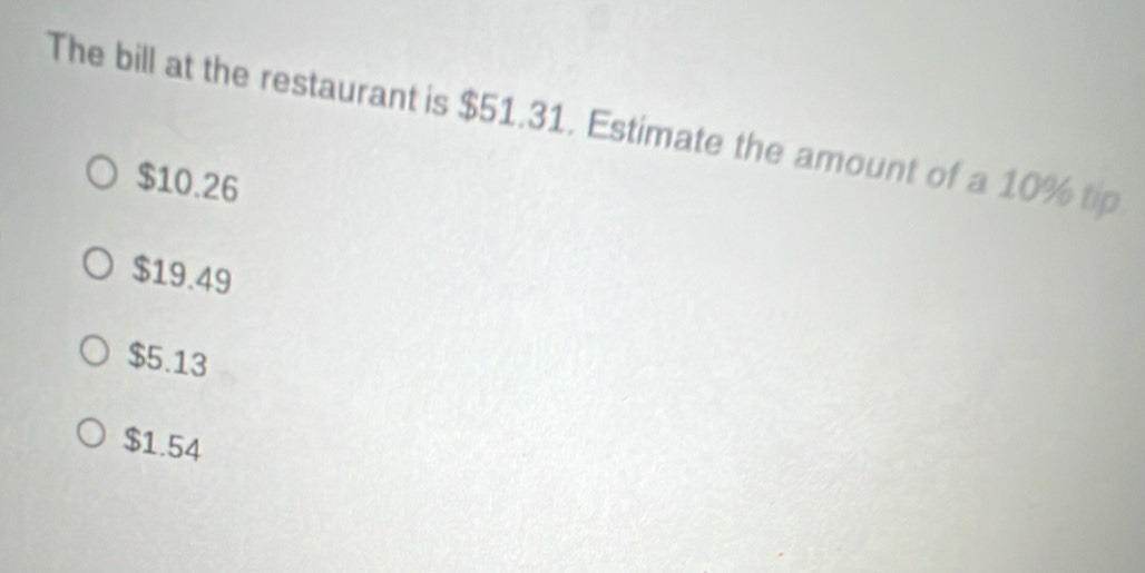 The bill at the restaurant is $51.31. Estimate the amount of a 10% tip
$10.26
$19.49
$5.13
$1.54