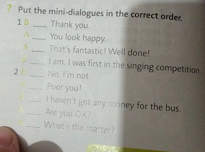 Put the mini-dialogues in the correct order. 
1 B _Thank you. 
A _You look happy. 
A_ That's fantastic! Well done! 
_I am. I was first in the singing competition. 
2 D _No, I'm not. 
A _Poor you! 
_I haven't got any money for the bus. 
_Are you OK? 
_What's the matter?