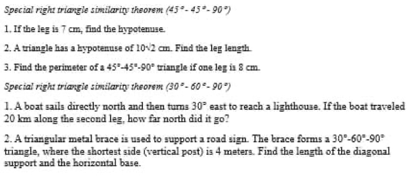 Special right triangle similarity theorem (45°-45°-90°)
1. If the leg is 7 cm, find the hypotenuse. 
2. A triangle has a hypotenuse of 10sqrt(2)cm Find the leg length 
3. Find the perimeter of a 45°-45°-90° triangle if one leg is 8 cm. 
Special right triangle similarity theorem (30°-60°-90°)
1. A boat sails directly north and then turns 30° east to reach a lighthouse. If the boat traveled
20 km along the second leg, how far north did it go? 
2. A triangular metal brace is used to support a road sign. The brace forms a 30°-60°-90°
triangle, where the shortest side (vertical post) is 4 meters. Find the length of the diagonal 
support and the horizontal base.