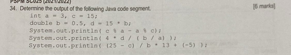 PSPM SC025 (2021/2022)
34. Determine the output of the following Java code segment. [6 marks]
int a=3, c=15 :
double b=0.5, d=15*b;
System.out. ori ntln (cfrac c-a&a-a circ /circ  c);
System.out.println (4*d/(b/a))
System.out.println ((25-c)/b*13+(-5));