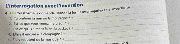 L’interrogation avec l’inversion 
4 ●** Trasforma le domande usando la forma interrogativa con l'inversione. 
1. Tu préfères la mer ou la montagne ? → 
_ 
2. Est-ce que vous venez mercredi ? _ 
3. Est-ce qu'ils aiment faire du basket ? 
4. Elle est encore à la campagne ? 
5. Elles écoutent de la musique ? 
_