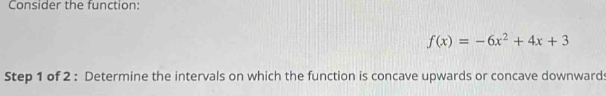 Consider the function:
f(x)=-6x^2+4x+3
Step 1 of 2 : Determine the intervals on which the function is concave upwards or concave downward: