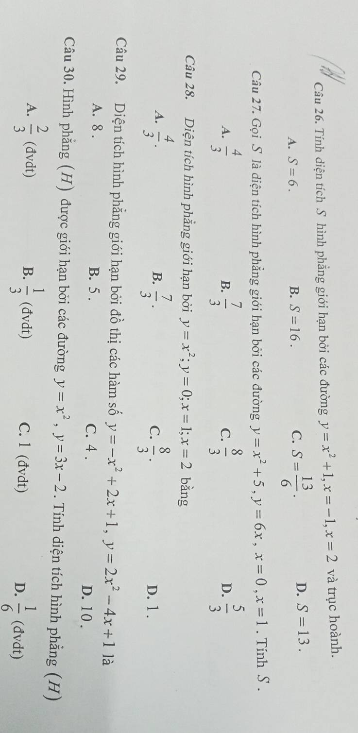 Tính diện tích S hình phẳng giới hạn bởi các đường y=x^2+1, x=-1, x=2 và trục hoành.
A. S=6. B. S=16. C. S= 13/6 .
D. S=13. 
Câu 27. Gọi S là diện tích hình phẳng giới hạn bởi các đường y=x^2+5, y=6x, x=0, x=1. Tính S.
A.  4/3  B.  7/3  C.  8/3   5/3 
D.
Câu 28. Diện tích hình phẳng giới hạn bởi y=x^2; y=0; x=1; x=2 bằng
A.  4/3 . B.  7/3 . C.  8/3 . D. 1 .
Câu 29. Diện tích hình phẳng giới hạn bởi đồ thị các hàm số y=-x^2+2x+1, y=2x^2-4x+1 là
A. 8. B. 5. C. 4 . D. 10 .
Câu 30. Hình phẳng (H) được giới hạn bởi các đường y=x^2, y=3x-2. Tính diện tích hình phẳng (H)
B.
A.  2/3 (dvdt)  1/3  (đvdt) C. l (đvdt) D.  1/6  < (đvdt)