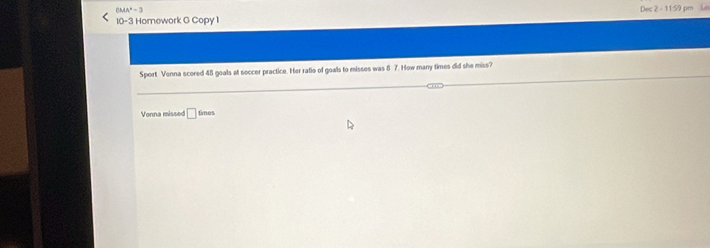 6MA^4-3
10-3 Homework G Copy 1 Dec 2 = 11:59 pm L 
Sport Vonna scored 48 goals at soccer practice. Her ratio of goals to misses was 8 7. How many times did she miss? 
Vonna missed □ times