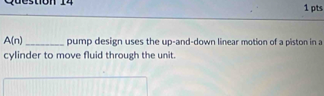 ton 14 1 pts
A(n) _ pump design uses the up-and-down linear motion of a piston in a 
cylinder to move fluid through the unit.