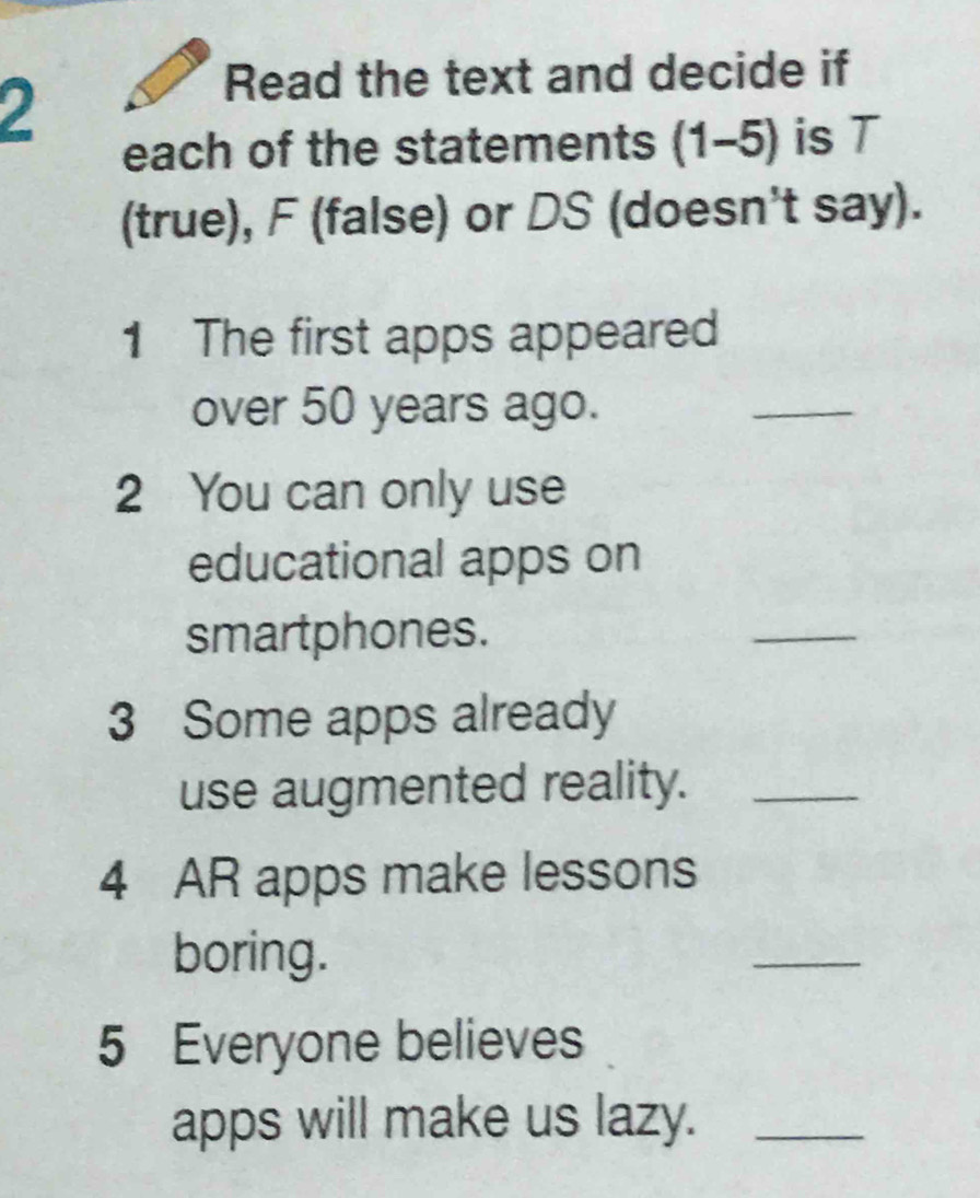 Read the text and decide if 
each of the statements (1-5) is T 
(true), F (false) or DS (doesn't say). 
1 The first apps appeared 
over 50 years ago. 
_ 
2 You can only use 
educational apps on 
smartphones. 
_ 
3 Some apps already 
use augmented reality._ 
4 AR apps make lessons 
boring. 
_ 
5 Everyone believes 
apps will make us lazy._